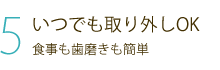 5 いつでも取り外しOK 食事も歯磨きも簡単